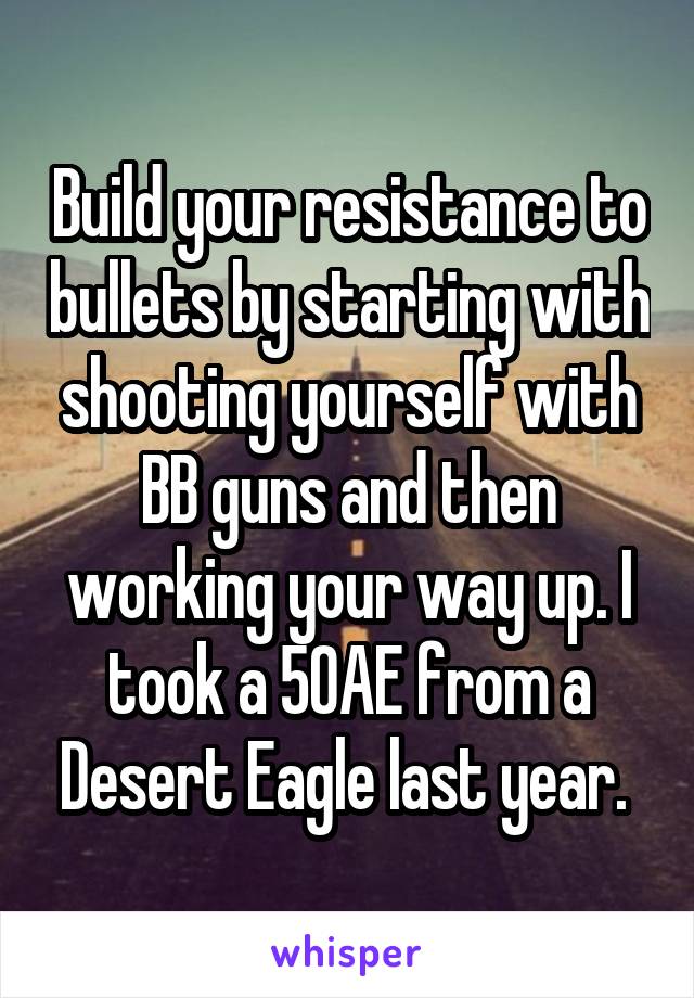 Build your resistance to bullets by starting with shooting yourself with BB guns and then working your way up. I took a 50AE from a Desert Eagle last year. 