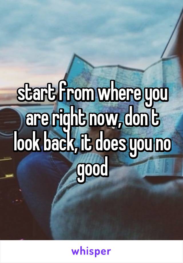 start from where you are right now, don t look back, it does you no good