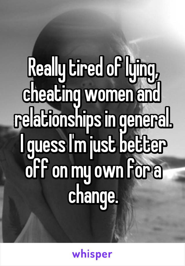 Really tired of lying, cheating women and  relationships in general. I guess I'm just better off on my own for a change.