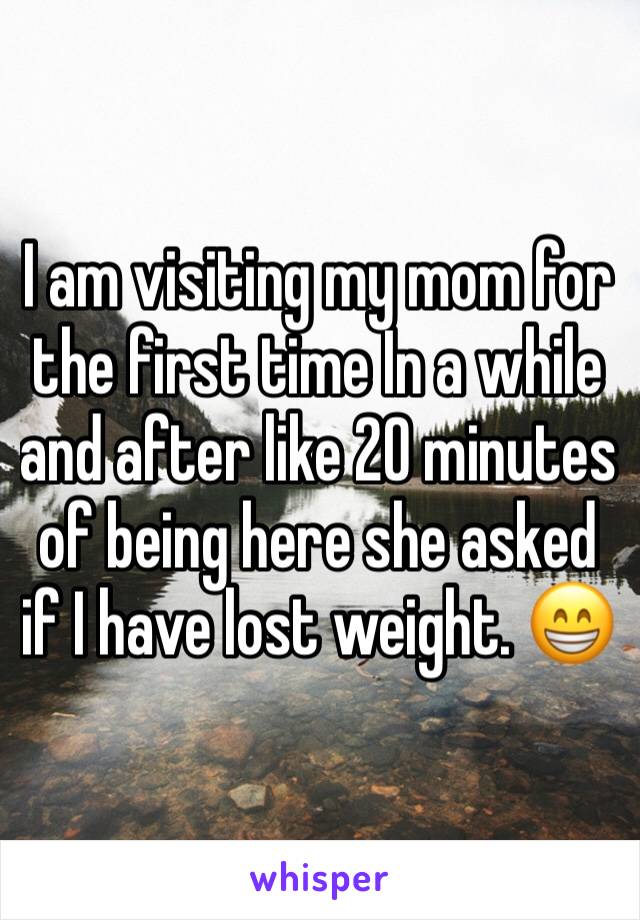 I am visiting my mom for the first time In a while and after like 20 minutes of being here she asked if I have lost weight. 😁