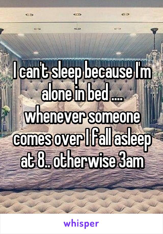 I can't sleep because I'm alone in bed .... whenever someone comes over I fall asleep at 8.. otherwise 3am