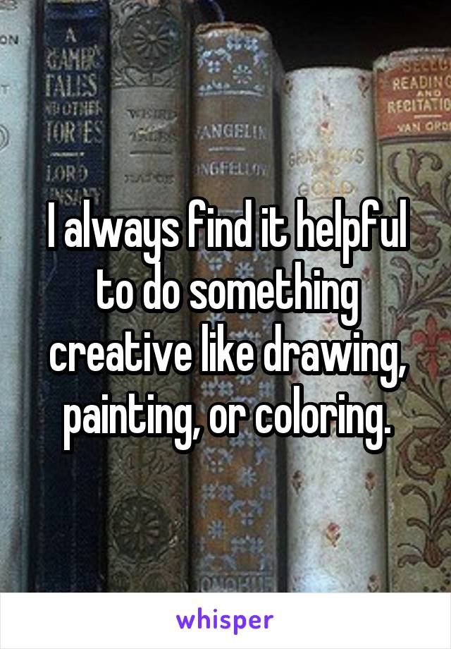 I always find it helpful to do something creative like drawing, painting, or coloring.