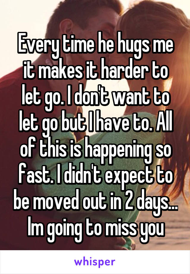 Every time he hugs me it makes it harder to let go. I don't want to let go but I have to. All of this is happening so fast. I didn't expect to be moved out in 2 days... Im going to miss you