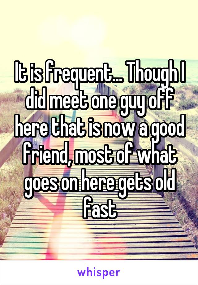 It is frequent... Though I did meet one guy off here that is now a good friend, most of what goes on here gets old fast