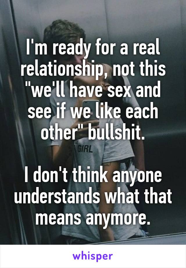 I'm ready for a real relationship, not this "we'll have sex and see if we like each other" bullshit.

I don't think anyone understands what that means anymore.