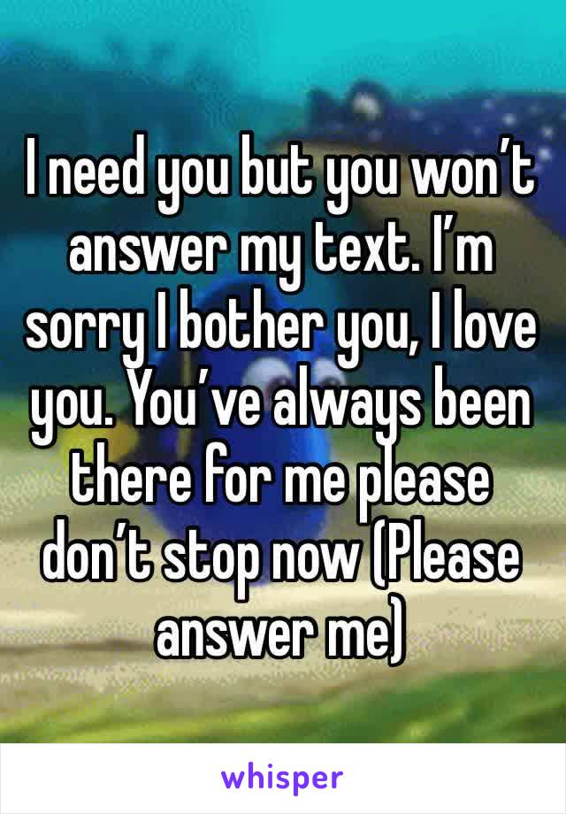 I need you but you won’t answer my text. I’m sorry I bother you, I love you. You’ve always been there for me please don’t stop now (Please answer me)
