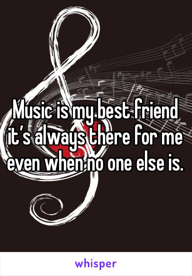 Music is my best friend it’s always there for me even when no one else is. 
