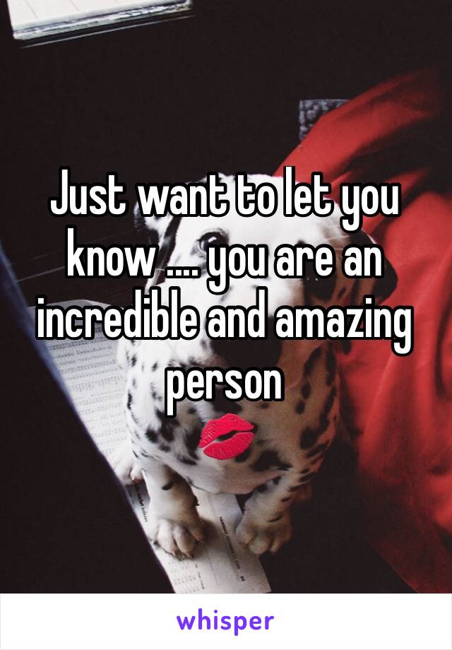 Just want to let you know .... you are an incredible and amazing person 
💋