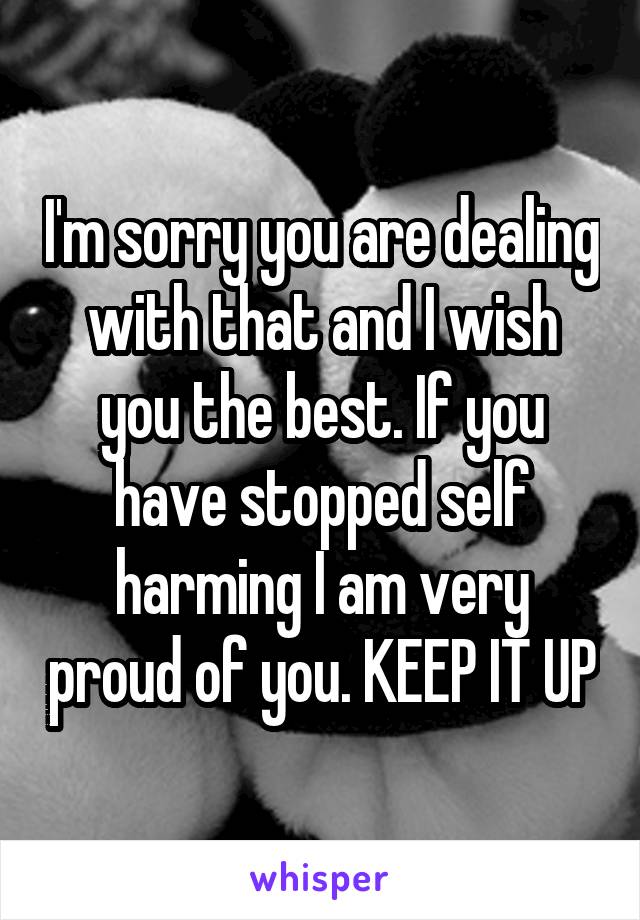 I'm sorry you are dealing with that and I wish you the best. If you have stopped self harming I am very proud of you. KEEP IT UP