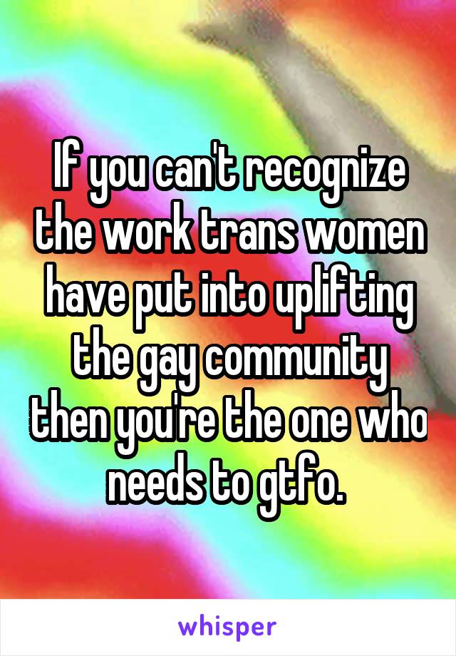 If you can't recognize the work trans women have put into uplifting the gay community then you're the one who needs to gtfo. 