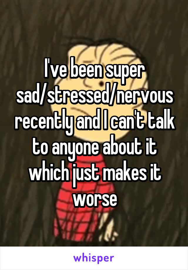I've been super sad/stressed/nervous recently and I can't talk to anyone about it which just makes it worse