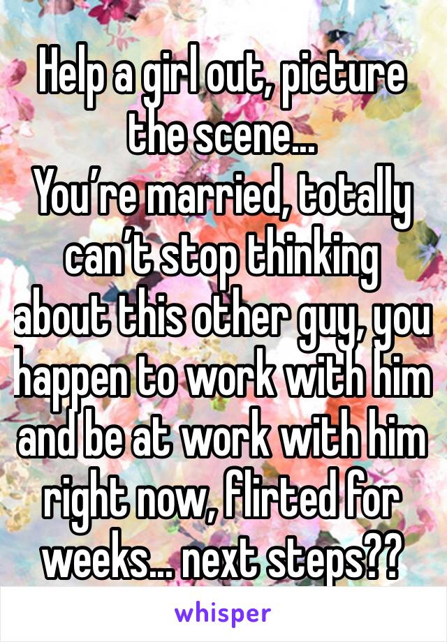 Help a girl out, picture the scene...
You’re married, totally can’t stop thinking about this other guy, you happen to work with him and be at work with him right now, flirted for weeks... next steps??