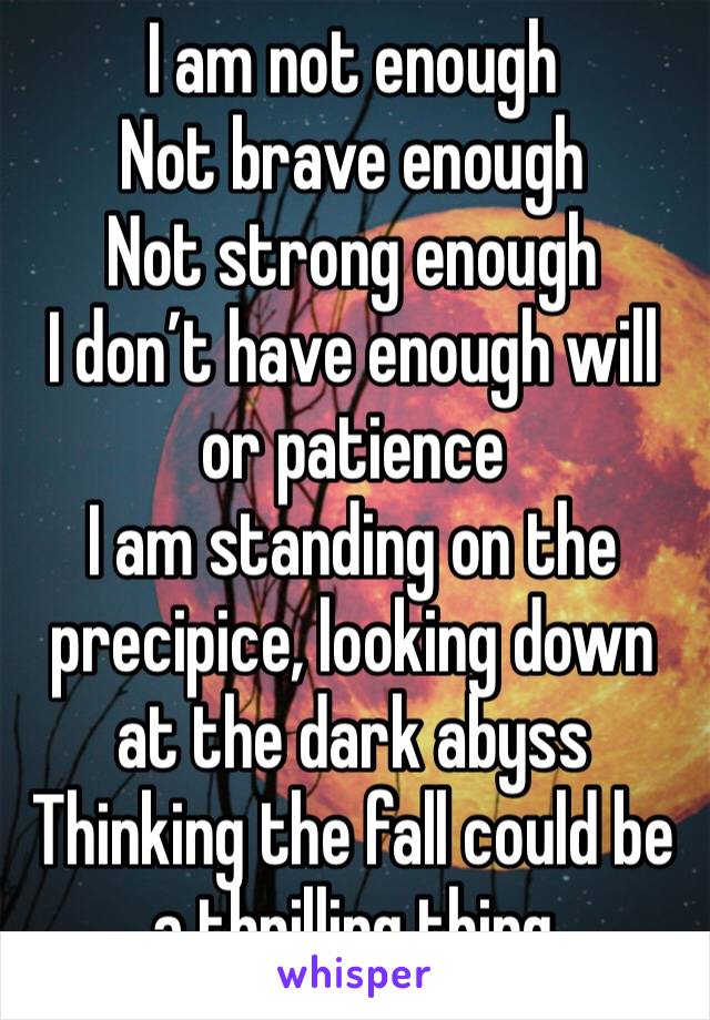 I am not enough
Not brave enough
Not strong enough
I don’t have enough will or patience
I am standing on the precipice, looking down at the dark abyss
Thinking the fall could be a thrilling thing
