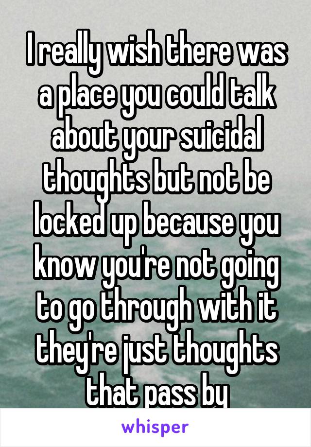 I really wish there was a place you could talk about your suicidal thoughts but not be locked up because you know you're not going to go through with it they're just thoughts that pass by