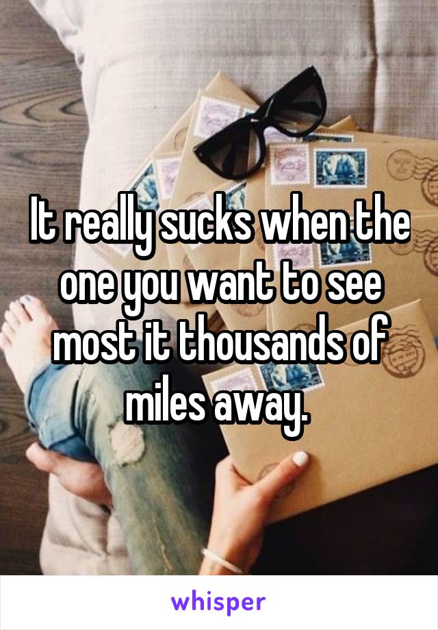 It really sucks when the one you want to see most it thousands of miles away. 