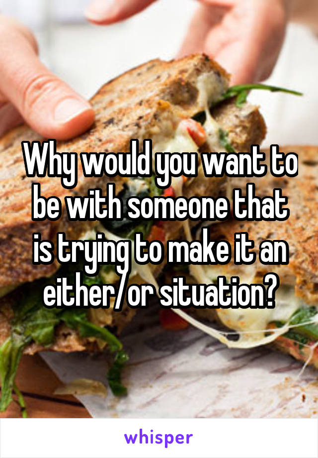 Why would you want to be with someone that is trying to make it an either/or situation?
