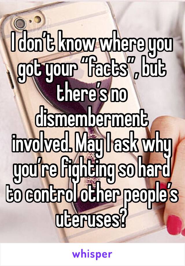 I don’t know where you got your “facts”, but there’s no dismemberment involved. May I ask why you’re fighting so hard to control other people’s uteruses?