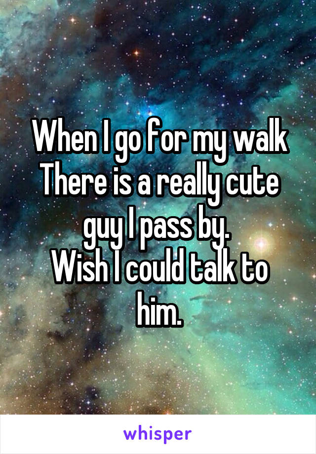 When I go for my walk
There is a really cute guy I pass by. 
Wish I could talk to him.