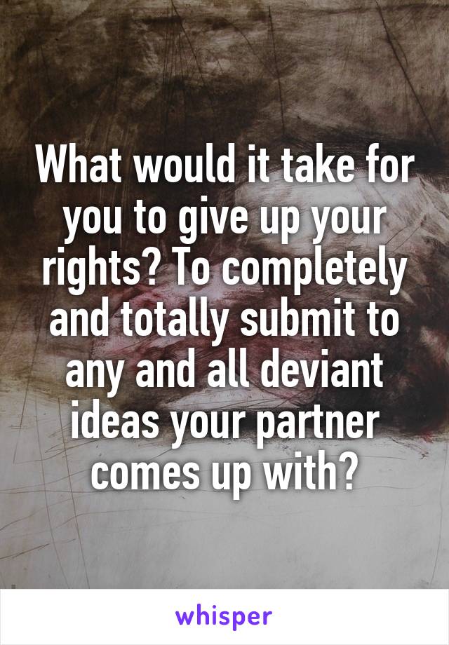 What would it take for you to give up your rights? To completely and totally submit to any and all deviant ideas your partner comes up with?