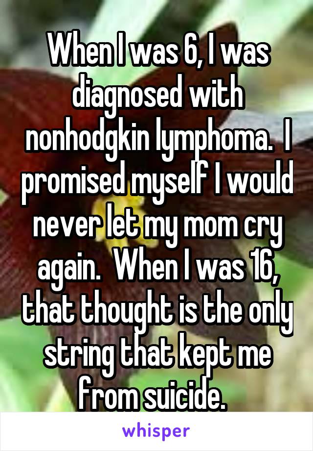 When I was 6, I was diagnosed with nonhodgkin lymphoma.  I promised myself I would never let my mom cry again.  When I was 16, that thought is the only string that kept me from suicide.  