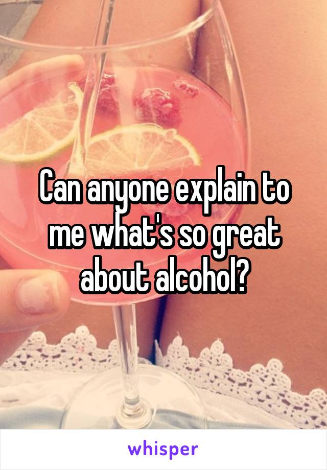 Can anyone explain to me what's so great about alcohol?