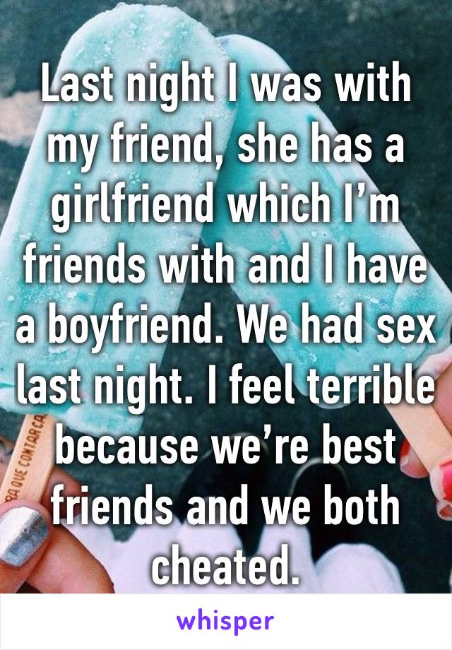 Last night I was with my friend, she has a girlfriend which I’m friends with and I have a boyfriend. We had sex last night. I feel terrible because we’re best friends and we both cheated.