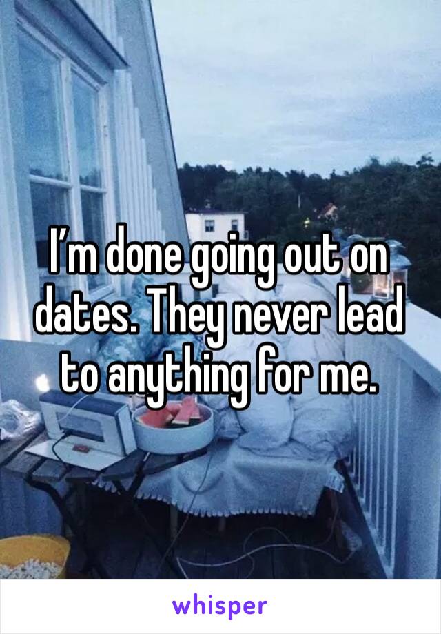 I’m done going out on dates. They never lead to anything for me. 