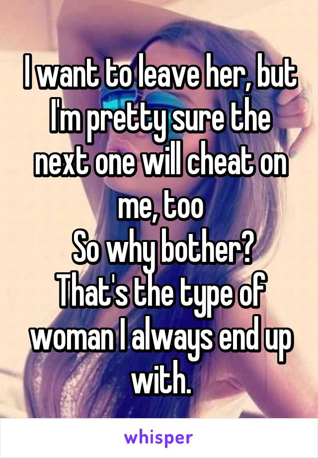 I want to leave her, but I'm pretty sure the next one will cheat on me, too
 So why bother? That's the type of woman I always end up with.
