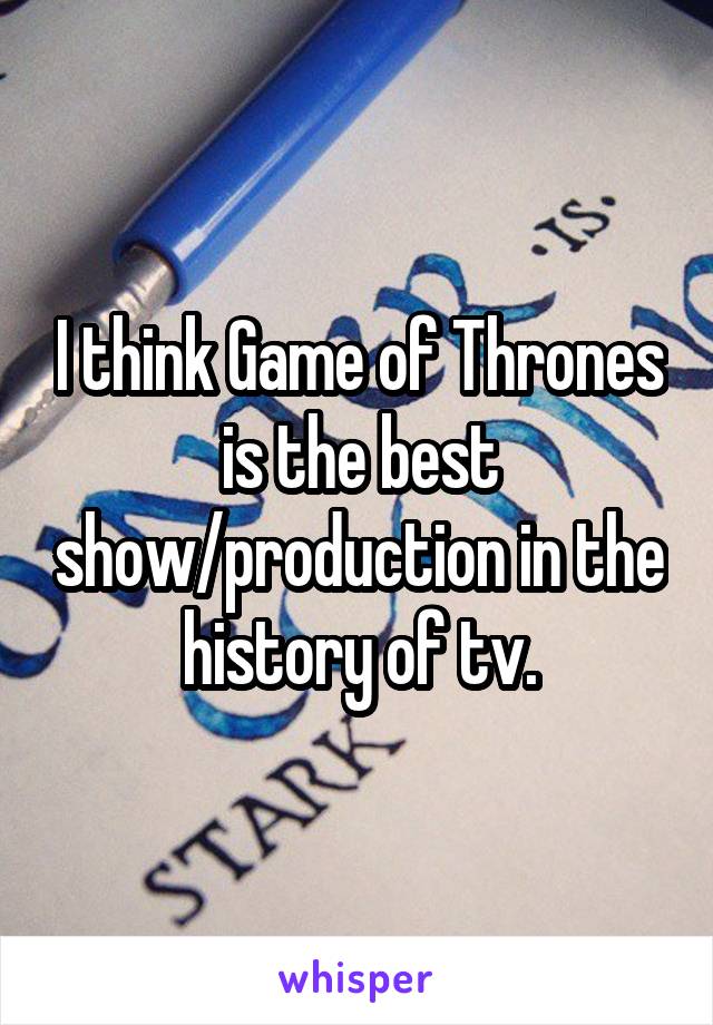 I think Game of Thrones is the best show/production in the history of tv.