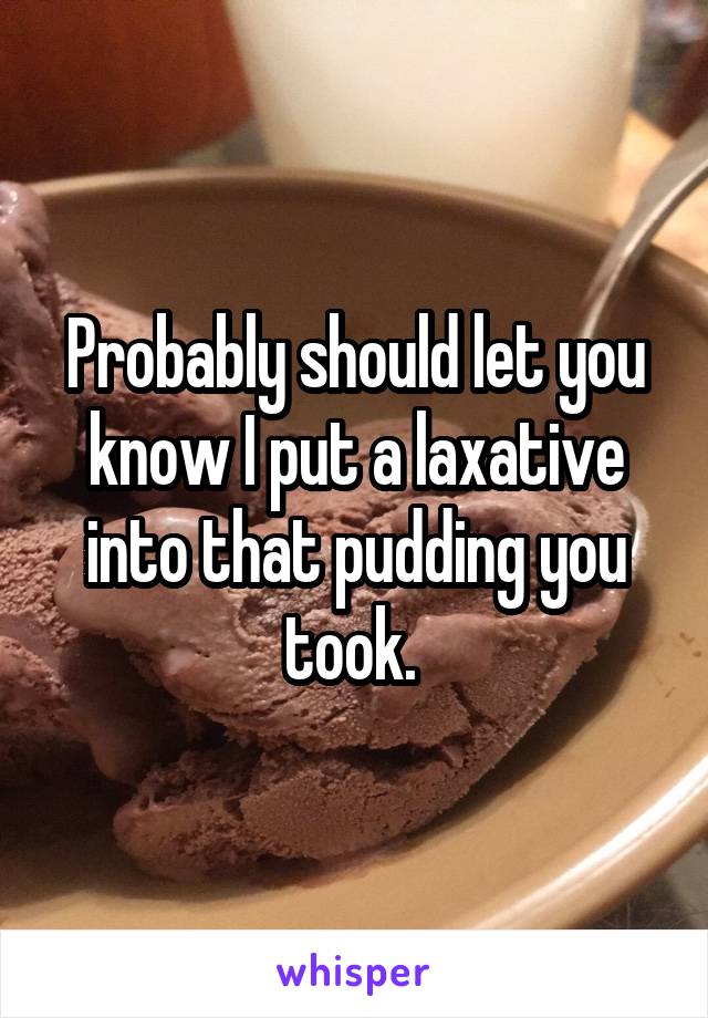 Probably should let you know I put a laxative into that pudding you took. 