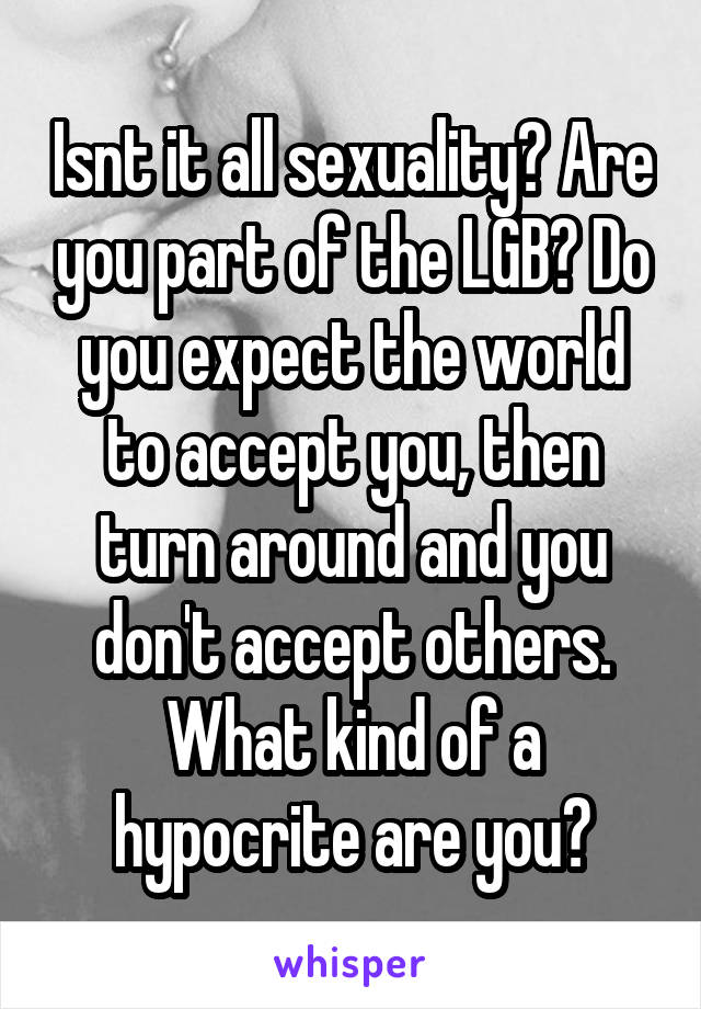 Isnt it all sexuality? Are you part of the LGB? Do you expect the world to accept you, then turn around and you don't accept others. What kind of a hypocrite are you?