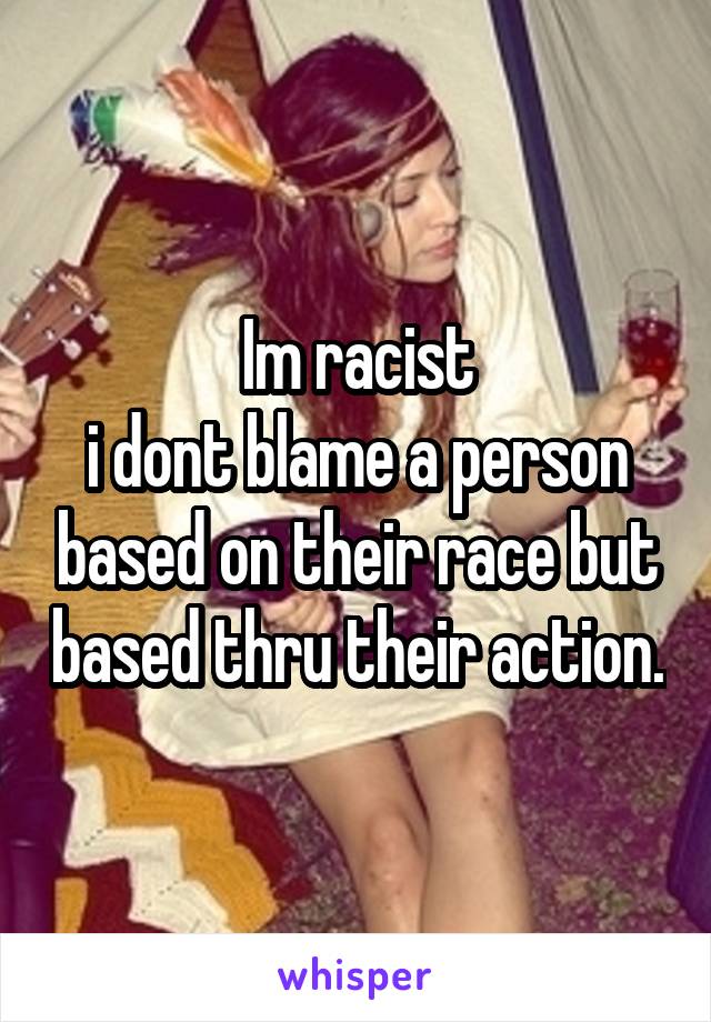 Im racist
i dont blame a person based on their race but based thru their action.