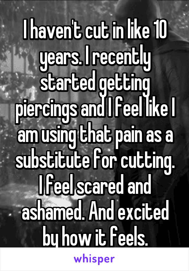 I haven't cut in like 10 years. I recently started getting piercings and I feel like I am using that pain as a substitute for cutting. I feel scared and ashamed. And excited by how it feels.