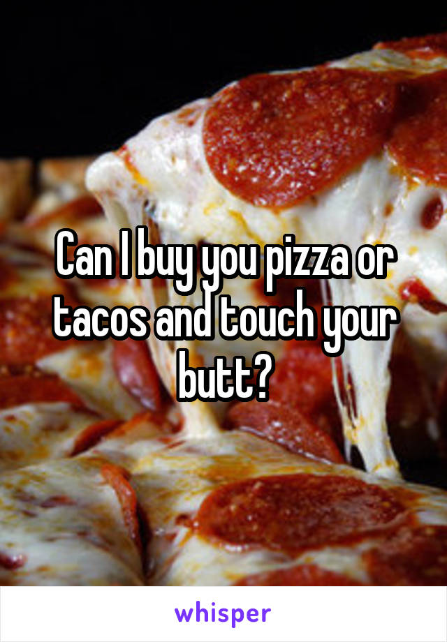 Can I buy you pizza or tacos and touch your butt?