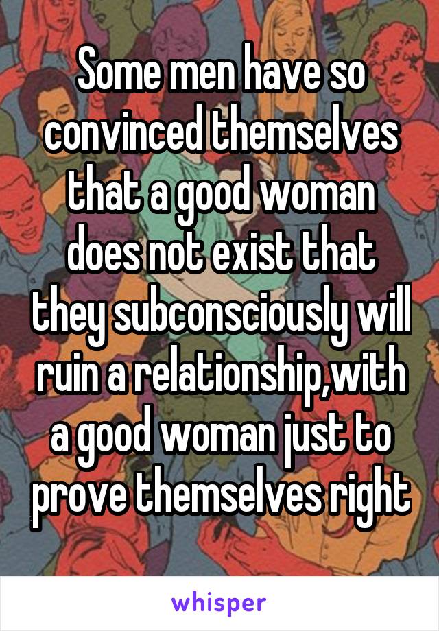 Some men have so convinced themselves that a good woman does not exist that they subconsciously will ruin a relationship,with a good woman just to prove themselves right 
