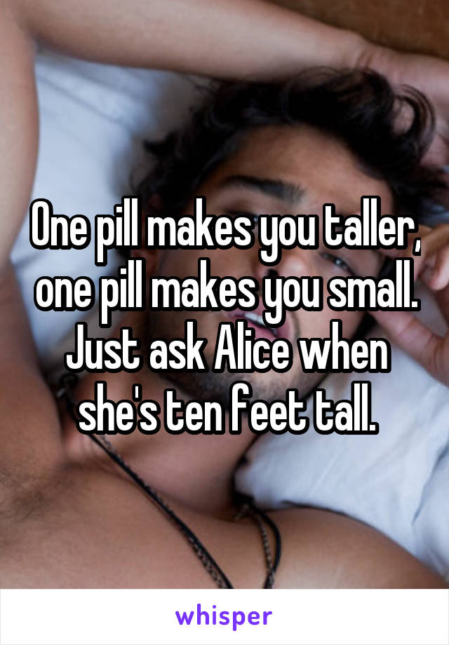 One pill makes you taller, one pill makes you small. Just ask Alice when she's ten feet tall.