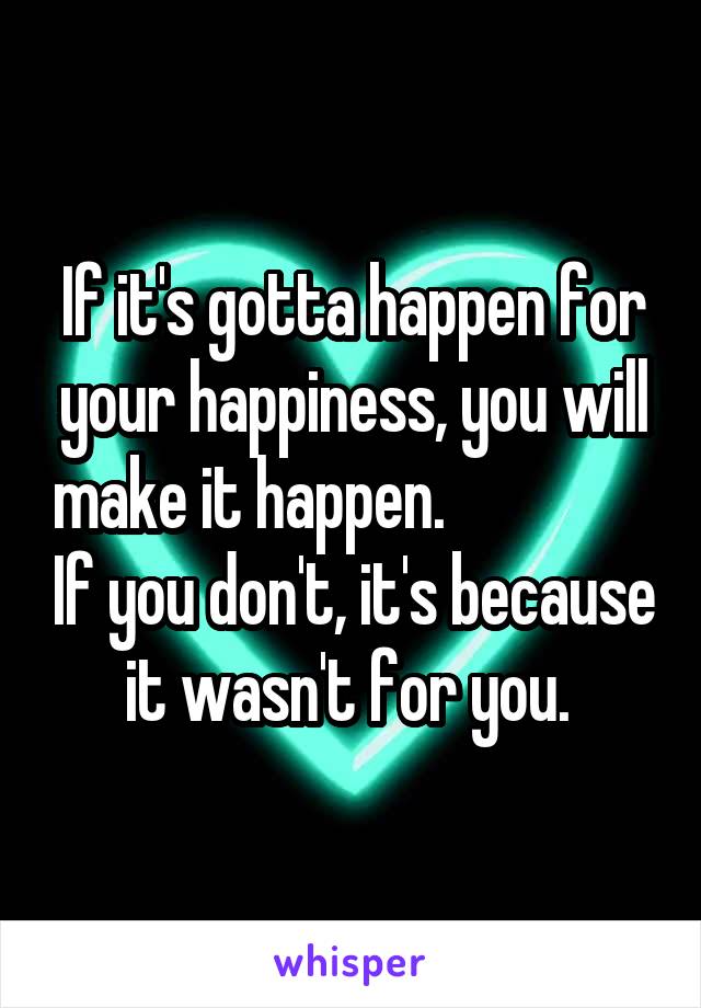 If it's gotta happen for your happiness, you will make it happen.                 If you don't, it's because it wasn't for you. 