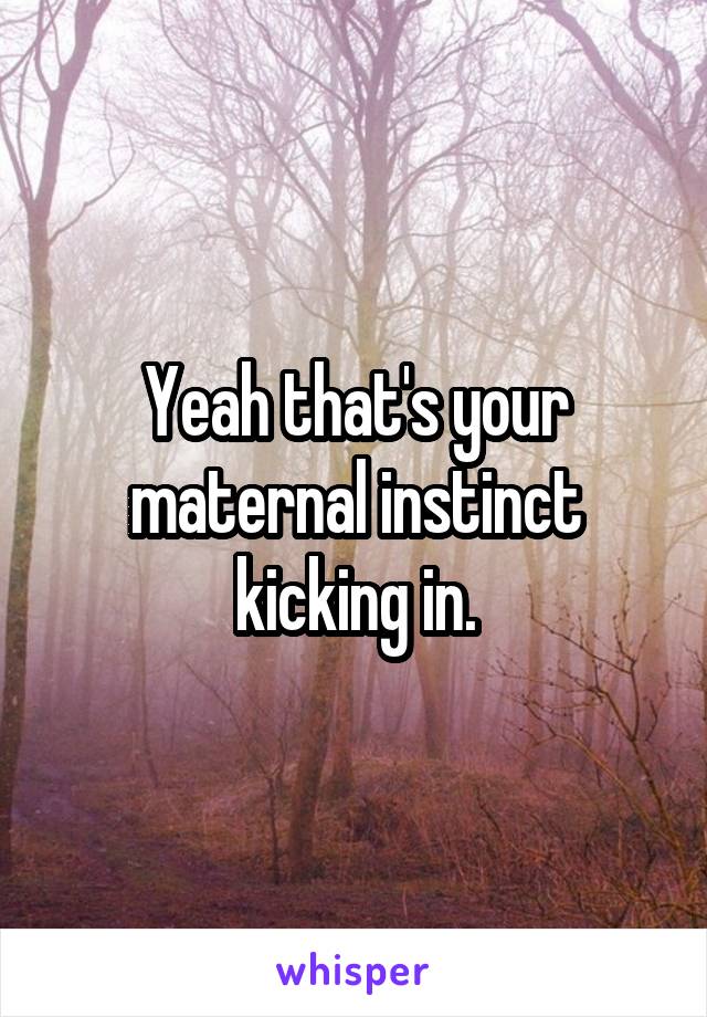 Yeah that's your maternal instinct kicking in.