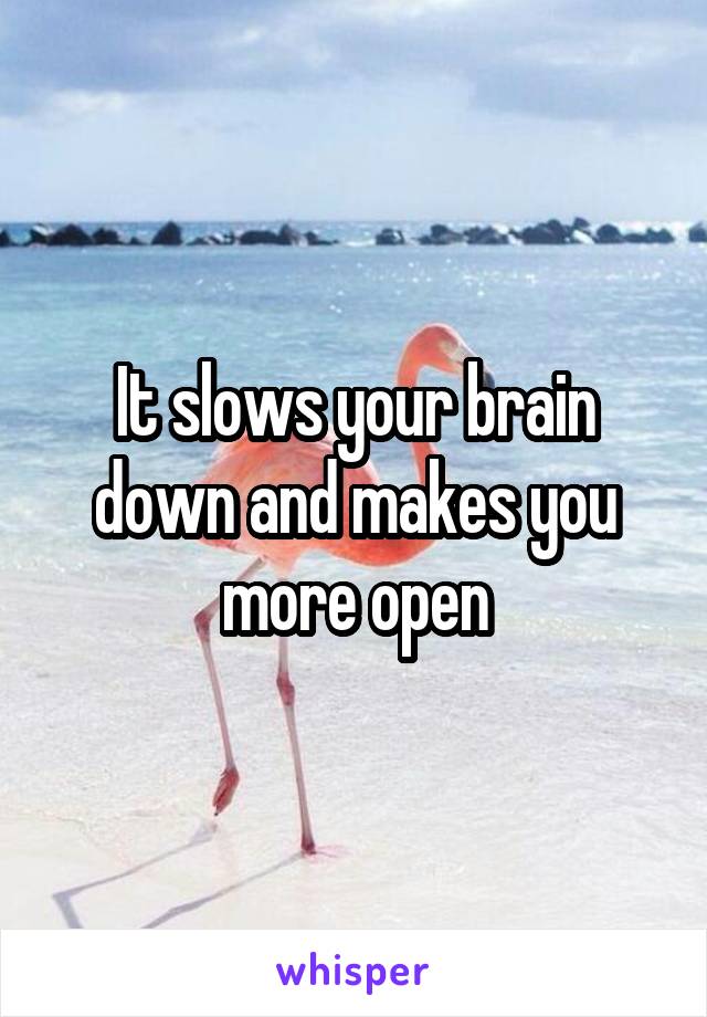 It slows your brain down and makes you more open