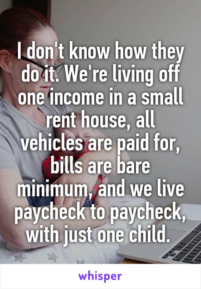 I don't know how they do it. We're living off one income in a small rent house, all vehicles are paid for, bills are bare minimum, and we live paycheck to paycheck, with just one child. 