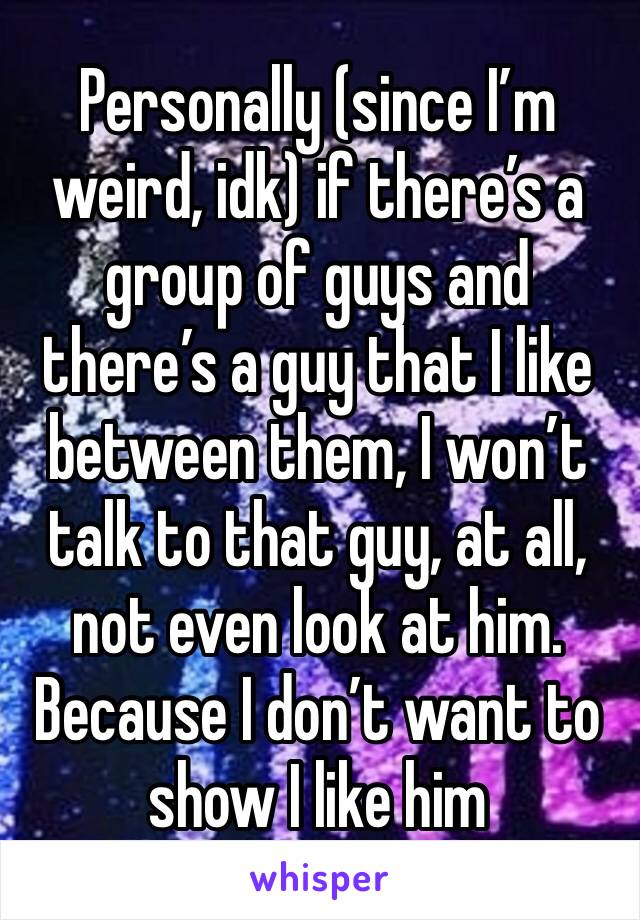 Personally (since I’m weird, idk) if there’s a group of guys and there’s a guy that I like between them, I won’t talk to that guy, at all, not even look at him. Because I don’t want to show I like him