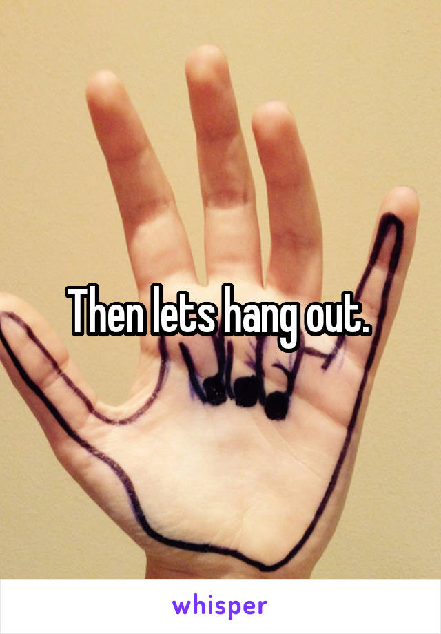 Then lets hang out. 