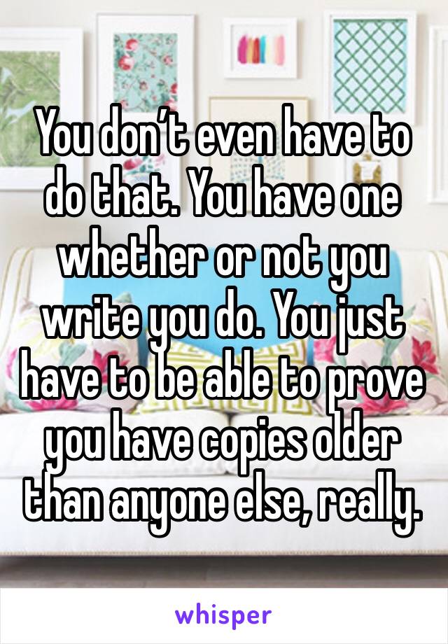 You don’t even have to do that. You have one whether or not you write you do. You just have to be able to prove you have copies older than anyone else, really. 