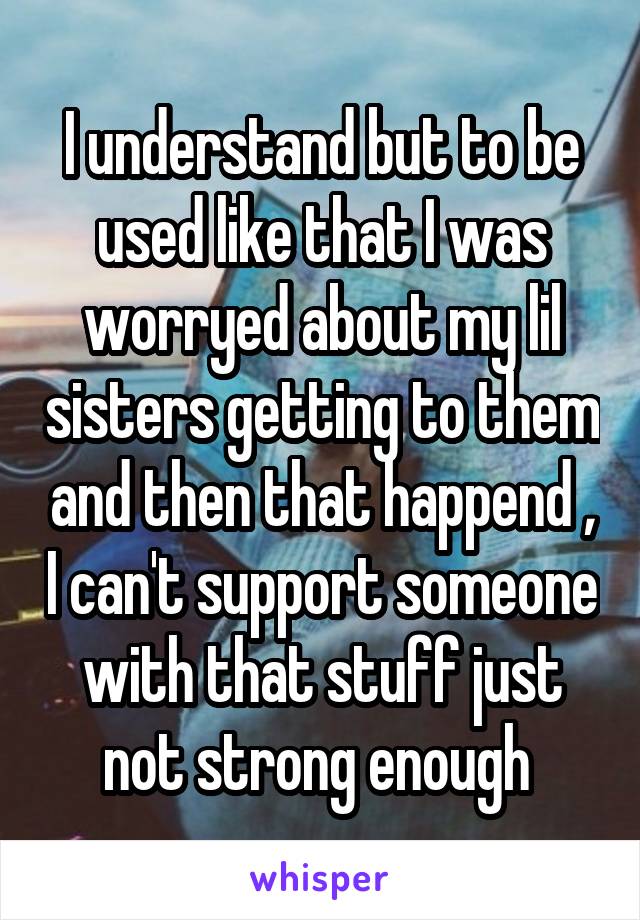 I understand but to be used like that I was worryed about my lil sisters getting to them and then that happend , I can't support someone with that stuff just not strong enough 