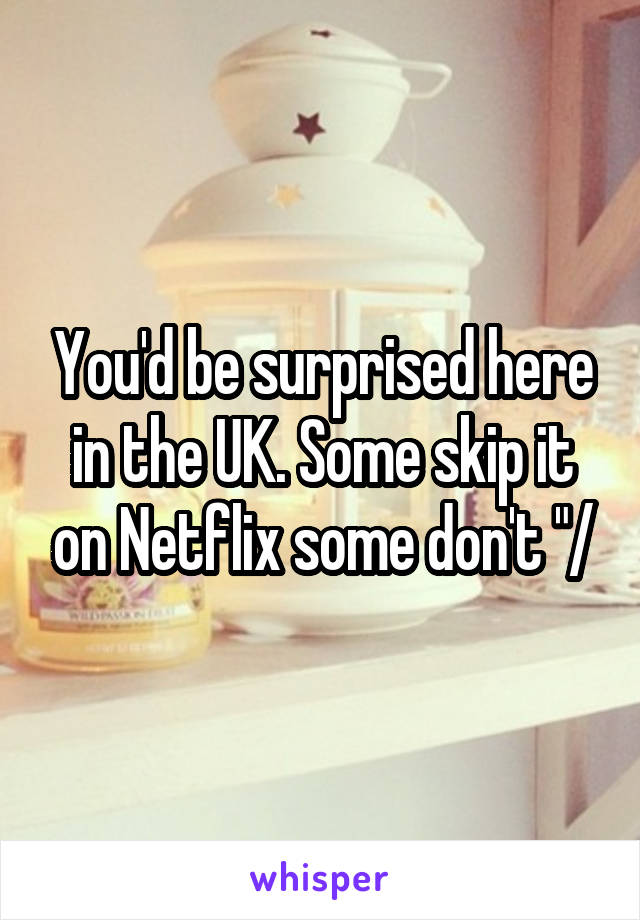 You'd be surprised here in the UK. Some skip it on Netflix some don't "/