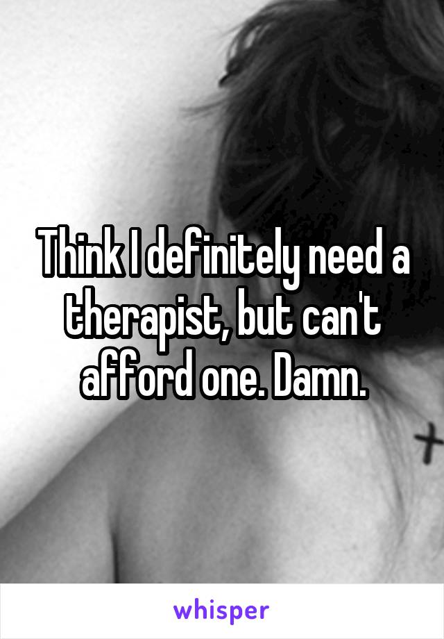 Think I definitely need a therapist, but can't afford one. Damn.