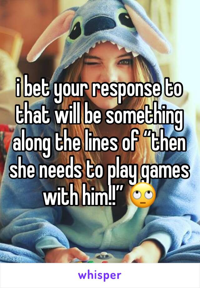 i bet your response to that will be something along the lines of “then she needs to play games with him!!” 🙄