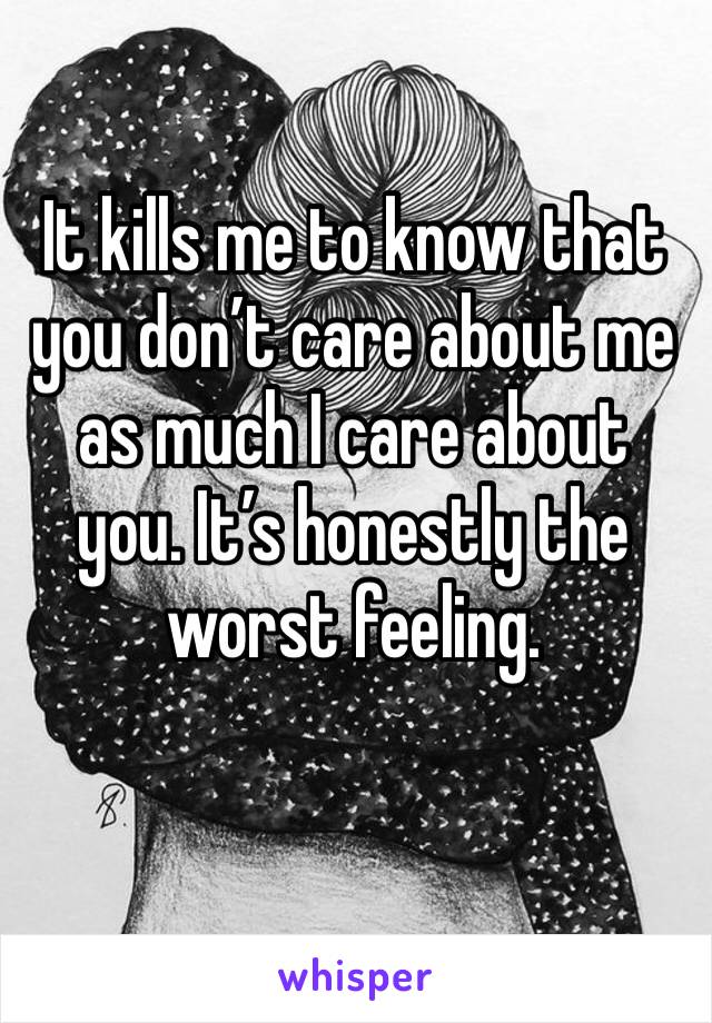 It kills me to know that you don’t care about me as much I care about you. It’s honestly the worst feeling.