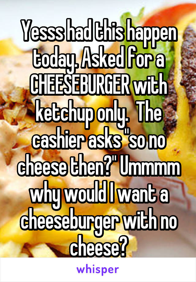 Yesss had this happen today. Asked for a CHEESEBURGER with ketchup only.  The cashier asks "so no cheese then?" Ummmm why would I want a cheeseburger with no cheese?