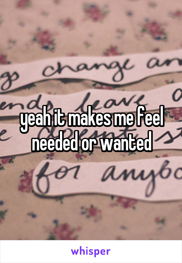 yeah it makes me feel needed or wanted